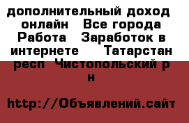 дополнительный доход  онлайн - Все города Работа » Заработок в интернете   . Татарстан респ.,Чистопольский р-н